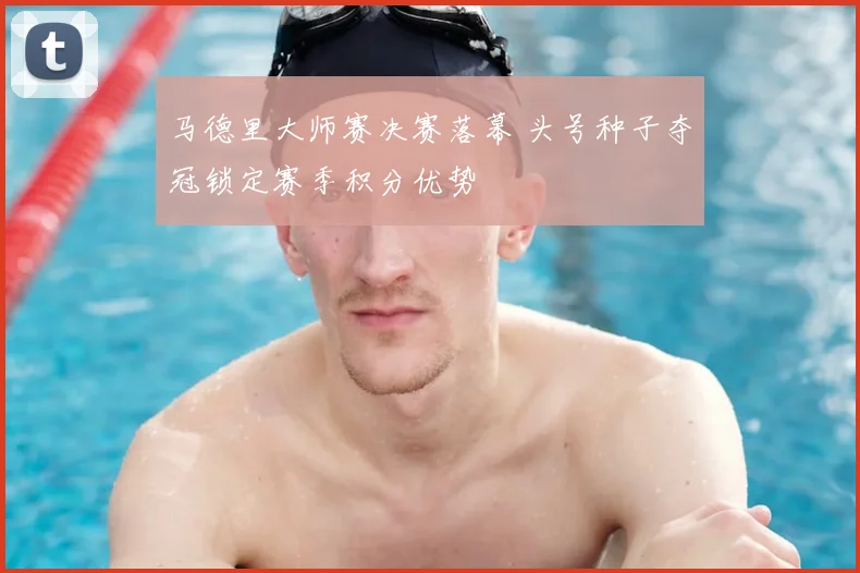 马德里大师赛决赛落幕 头号种子夺冠锁定赛季积分优势