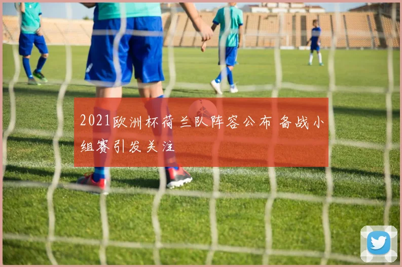 2021欧洲杯荷兰队阵容公布 备战小组赛引发关注