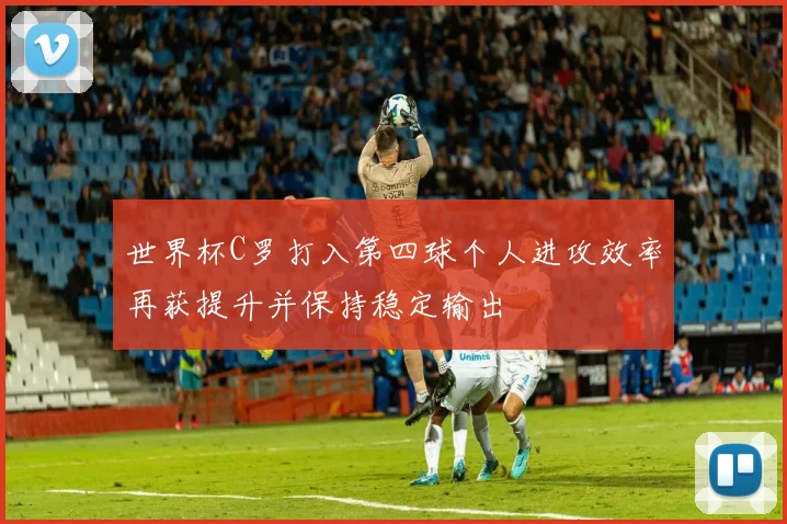 世界杯C罗打入第四球个人进攻效率再获提升并保持稳定输出