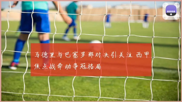 马德里与巴塞罗那对决引关注 西甲焦点战牵动争冠格局