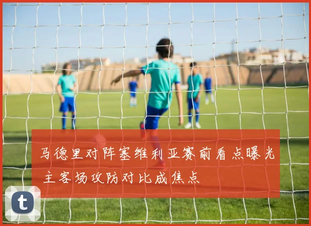 马德里对阵塞维利亚赛前看点曝光 主客场攻防对比成焦点