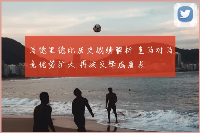 马德里德比历史战绩解析 皇马对马竞优势扩大 再次交锋成看点