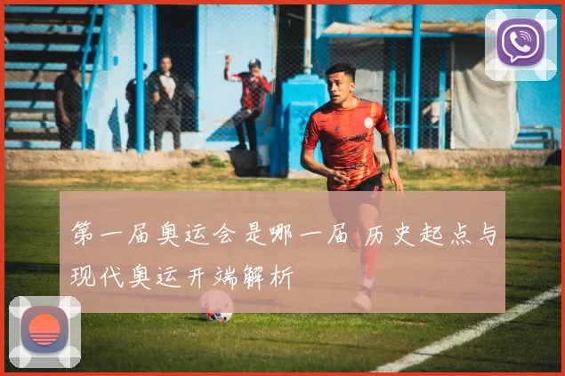 第一届奥运会是哪一届 历史起点与现代奥运开端解析
