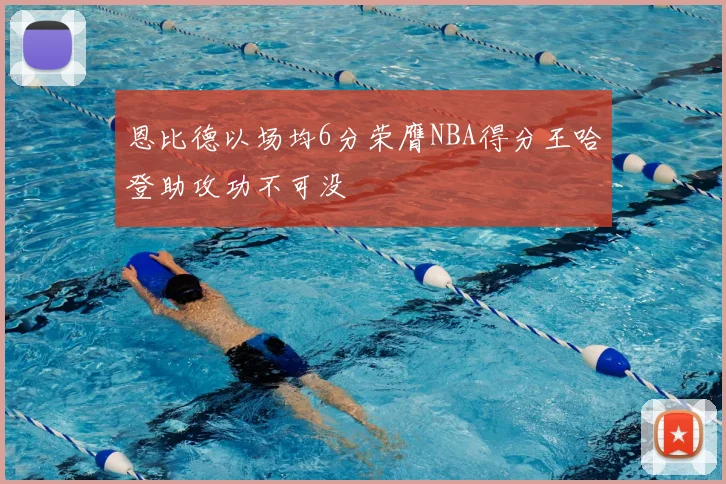恩比德以场均6分荣膺NBA得分王哈登助攻功不可没